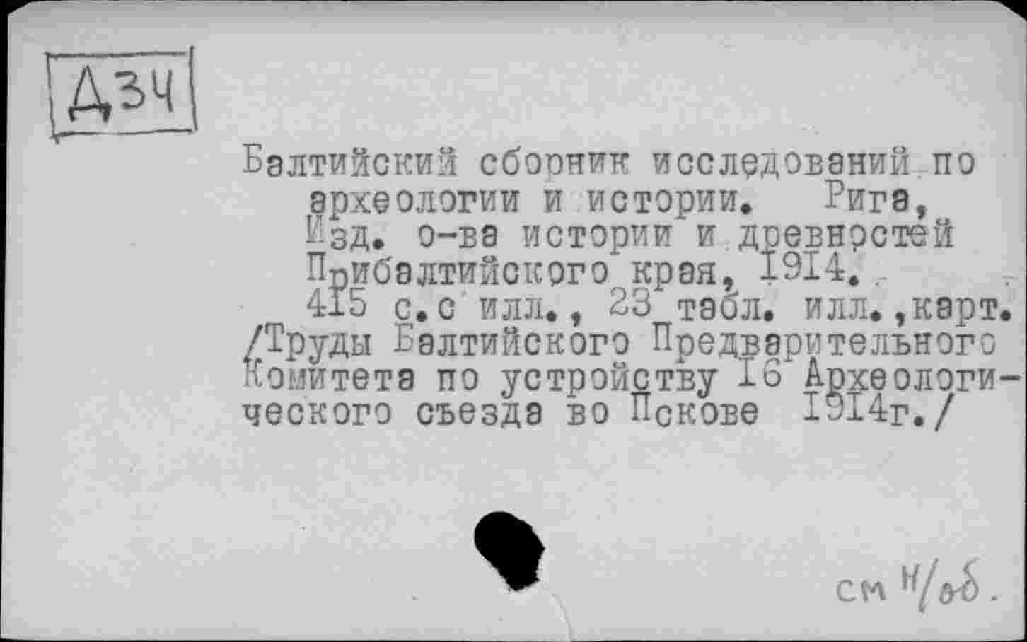 ﻿Балтийский сборник исследований по археологии и истории, Рига, Изд. о-ва истории и древностей Прибалтийского края, 1914.. 415 с.с илл., 23 табл. илл. ,карт.
/Труды Балтийского Предварительного Комитета по устройству 16 Археологического съезда во Пскове 1914г./
CtA .